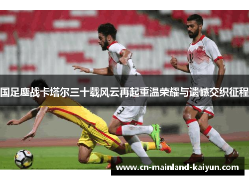 国足鏖战卡塔尔三十载风云再起重温荣耀与遗憾交织征程