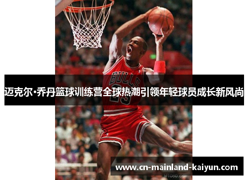 迈克尔·乔丹篮球训练营全球热潮引领年轻球员成长新风尚