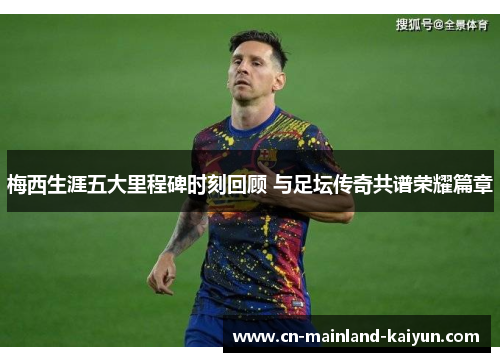 梅西生涯五大里程碑时刻回顾 与足坛传奇共谱荣耀篇章