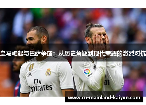 皇马崛起与巴萨争锋：从历史角逐到现代荣耀的激烈对抗