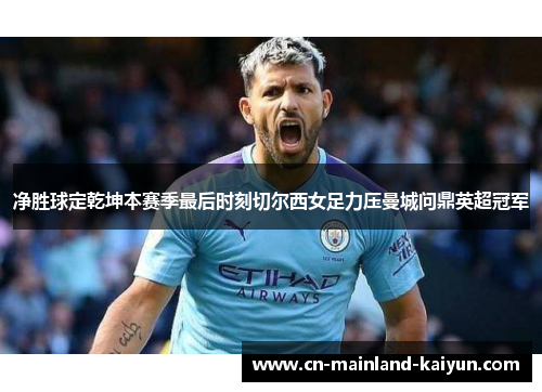 净胜球定乾坤本赛季最后时刻切尔西女足力压曼城问鼎英超冠军 净胜球定乾坤本赛季最后时刻切尔西女足力压曼城问鼎英超冠军