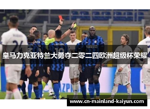 皇马力克亚特兰大勇夺二零二四欧洲超级杯荣耀 皇马力克亚特兰大勇夺二零二四欧洲超级杯荣耀
