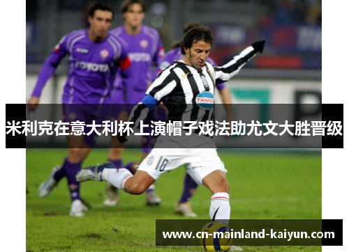 米利克在意大利杯上演帽子戏法助尤文大胜晋级 米利克在意大利杯上演帽子戏法助尤文大胜晋级